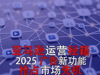 亞馬遜運(yùn)營秘籍，2025廣告新功能，搶占市場(chǎng)先機(jī)！